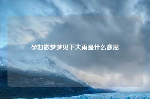 孕妇做梦梦见下大雨是什么意思