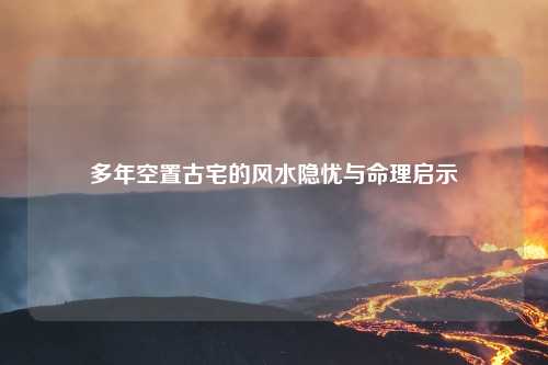 多年空置古宅的风水隐忧与命理启示
